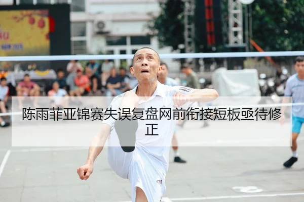 陈雨菲亚锦赛失误复盘网前衔接短板亟待修正